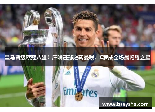 皇马晋级欧冠八强！压哨进球逆转曼联，C罗成全场最闪耀之星