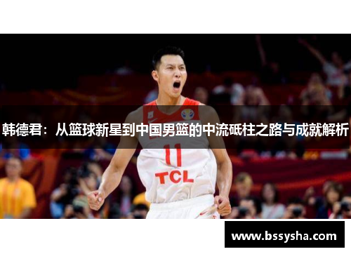 韩德君：从篮球新星到中国男篮的中流砥柱之路与成就解析
