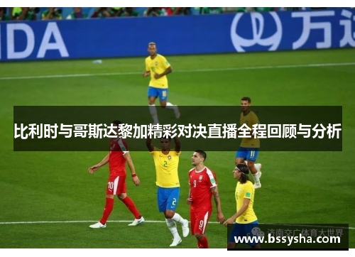 比利时与哥斯达黎加精彩对决直播全程回顾与分析