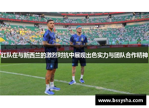 红队在与新西兰的激烈对抗中展现出色实力与团队合作精神